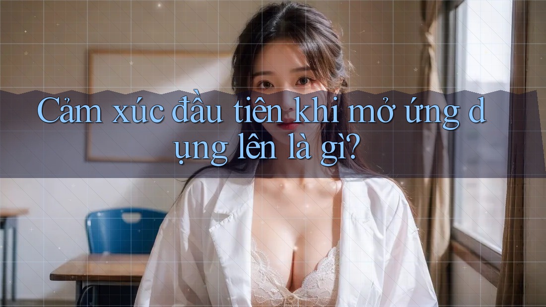 Cảm xúc đầu tiên khi mở ứng dụng lên là gì?