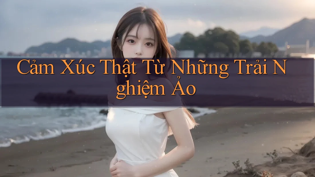 Cảm Xúc Thật Từ Những Trải Nghiệm Ảo