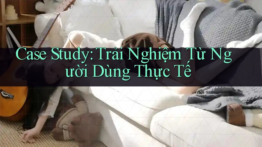 Case Study: Trải Nghiệm Từ Người Dùng Thực Tế