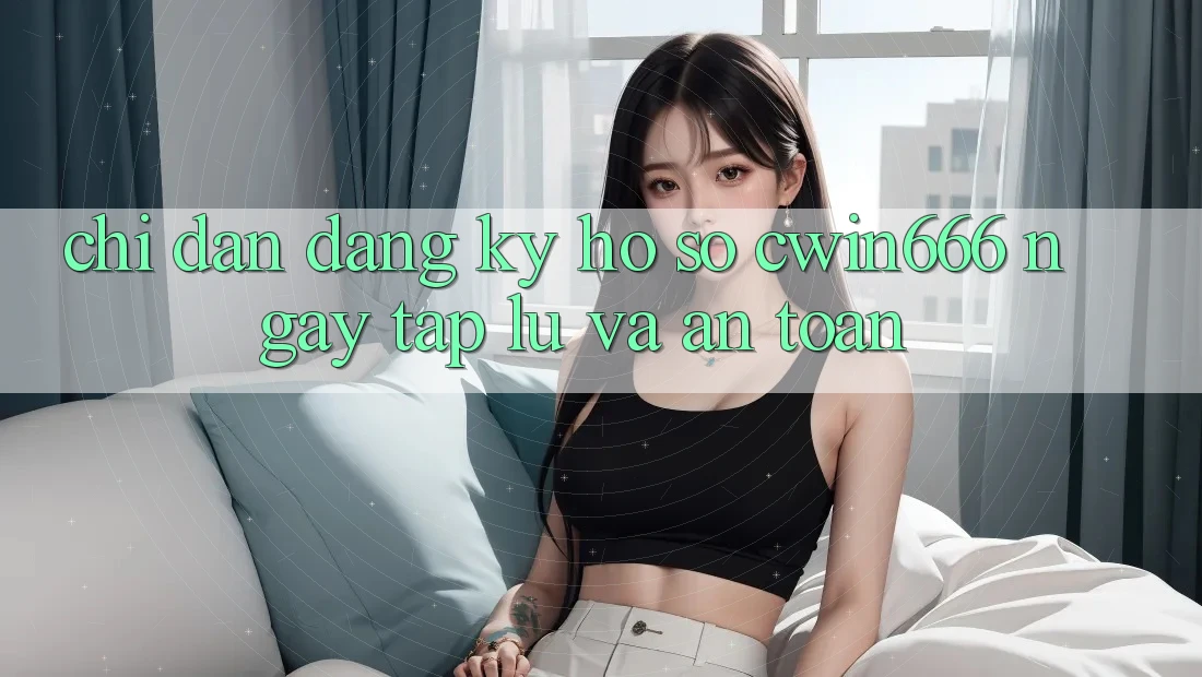 Chỉ dẫn Đăng Ký Hồ sơ Cwin666 Ngay tắp lự và An Toàn