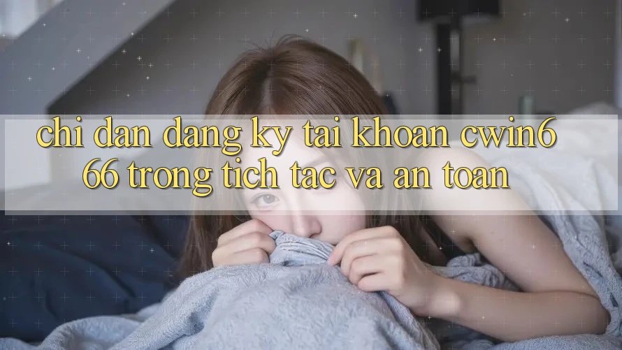 Chỉ dẫn Đăng Ký Tài Khoản Cwin666 Trong tích tắc và An Toàn