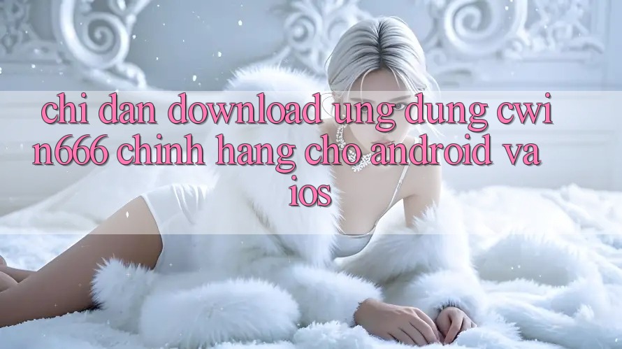 Chỉ dẫn Download Ứng Dụng Cwin666 Chính Hãng Cho Android và iOS