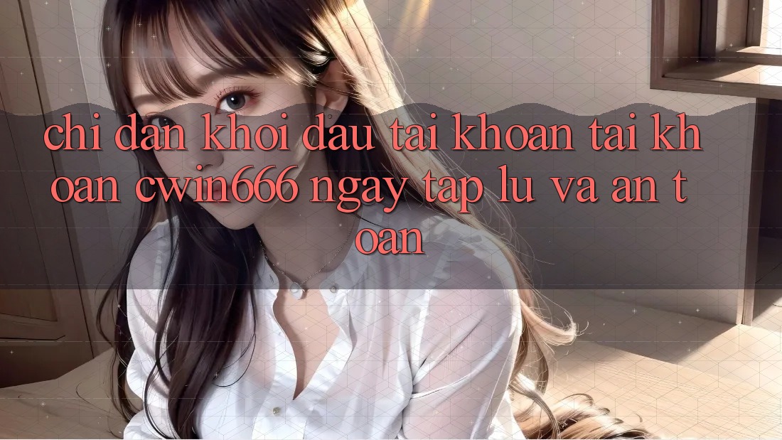 Chỉ dẫn Khởi đầu tài khoản Tài Khoản Cwin666 Ngay tắp lự và An Toàn