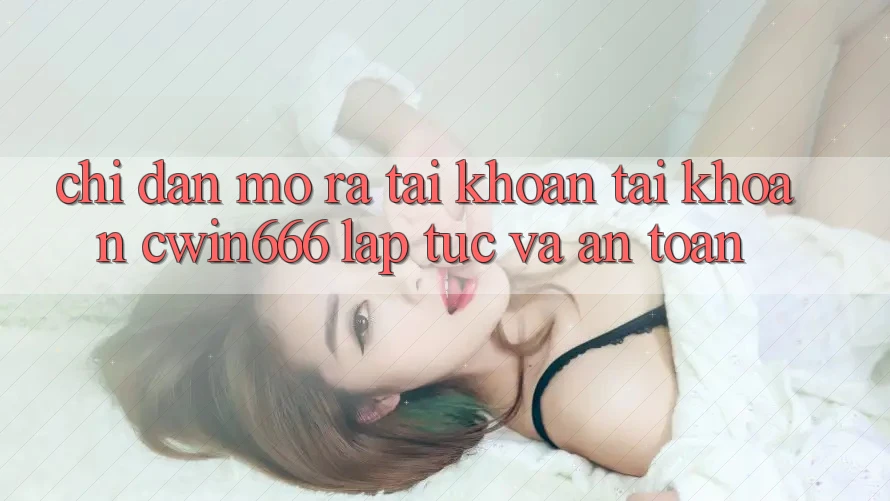 Chỉ dẫn Mở ra tài khoản Tài Khoản Cwin666 Lập tức và An Toàn