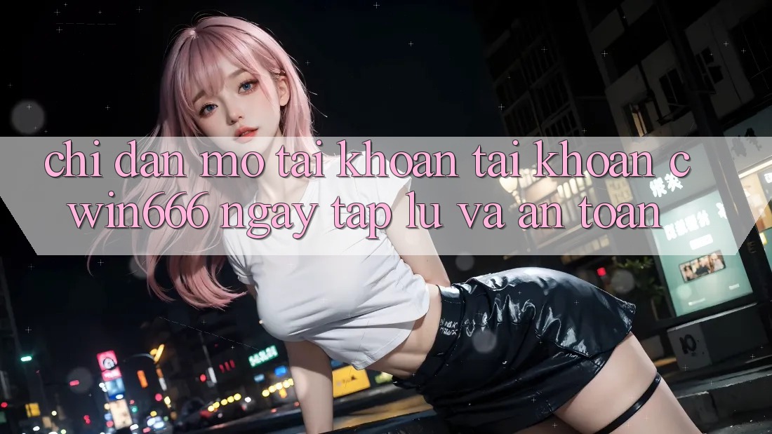 Chỉ dẫn Mở tài khoản Tài Khoản Cwin666 Ngay tắp lự và An Toàn