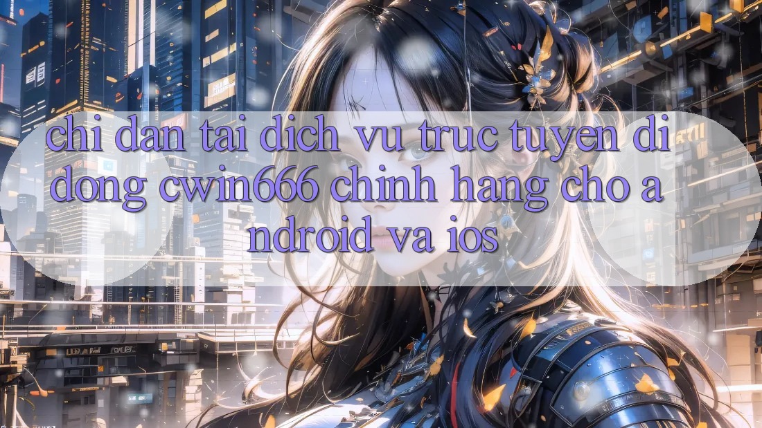 Chỉ dẫn Tải Dịch vụ trực tuyến di động Cwin666 Chính Hãng Cho Android và iOS