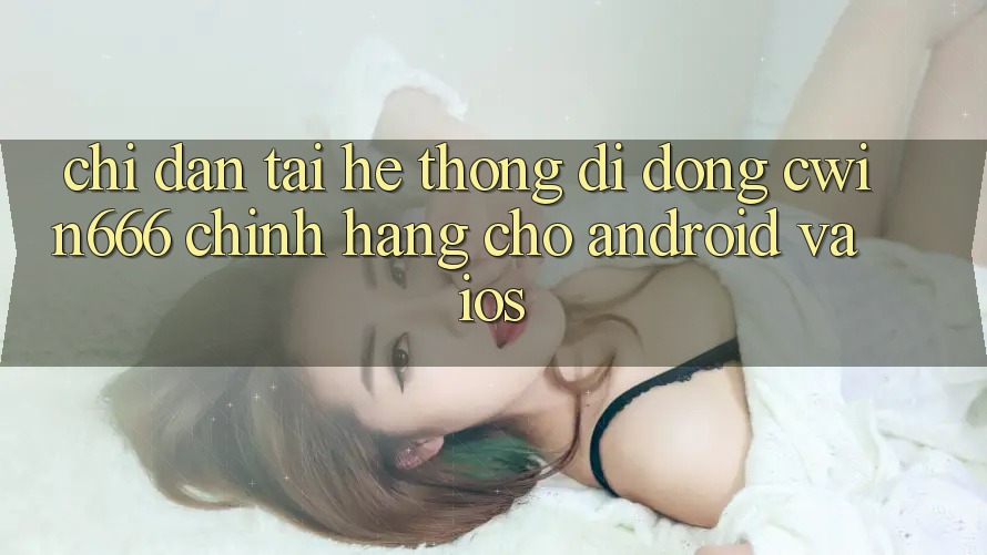 Chỉ dẫn Tải Hệ thống di động Cwin666 Chính Hãng Cho Android và iOS