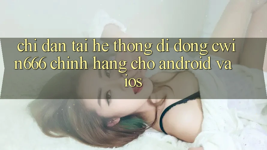 Chỉ dẫn Tải Hệ thống di động Cwin666 Chính Hãng Cho Android và iOS