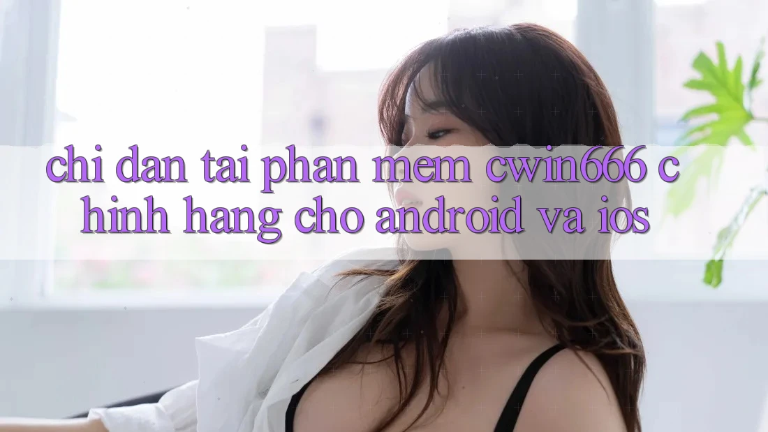 Chỉ dẫn Tải Phần mềm Cwin666 Chính Hãng Cho Android và iOS