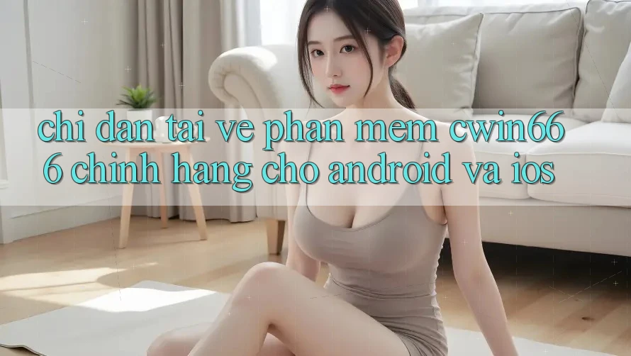 Chỉ dẫn Tải về Phần mềm Cwin666 Chính Hãng Cho Android và iOS