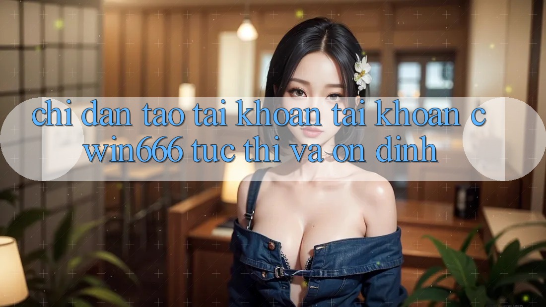 Chỉ dẫn Tạo tài khoản Tài Khoản Cwin666 Tức thì và Ổn định