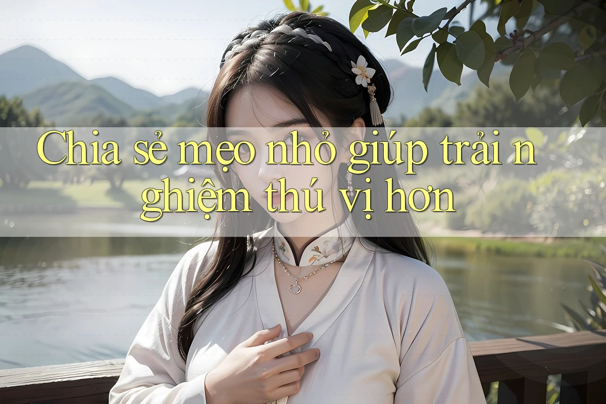 Chia sẻ mẹo nhỏ giúp trải nghiệm thú vị hơn