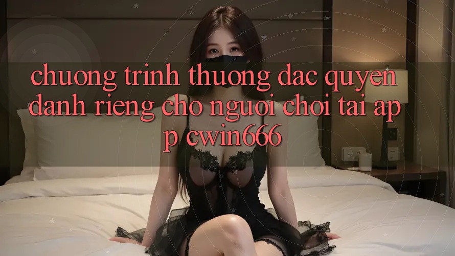 Chương trình thưởng Đặc Quyền Dành Riêng Cho Người chơi Tải App Cwin666