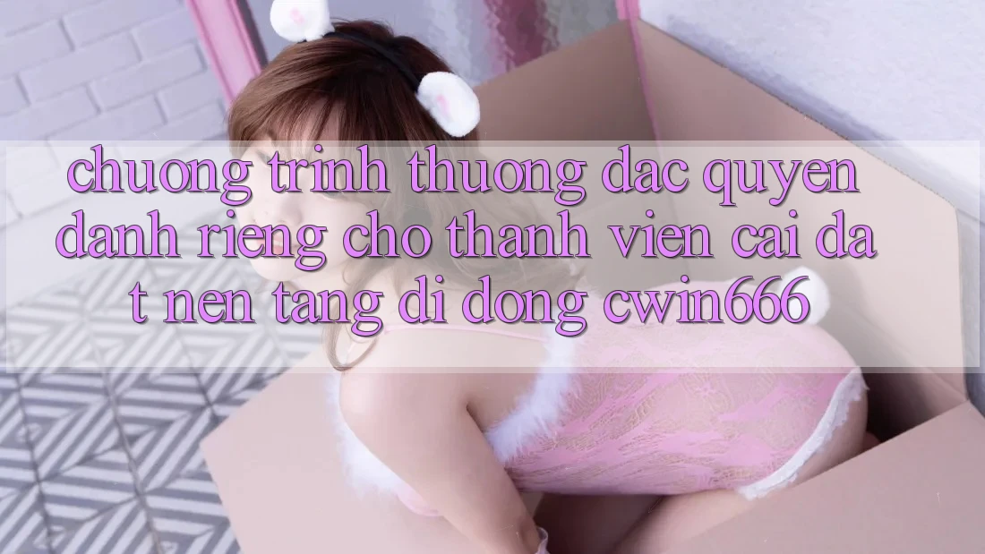 Chương trình thưởng Đặc Quyền Dành Riêng Cho Thành Viên Cài đặt Nền tảng di động Cwin666