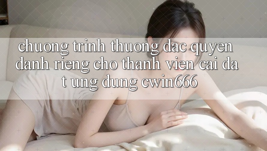 Chương trình thưởng Đặc Quyền Dành Riêng Cho Thành Viên Cài đặt Ứng dụng Cwin666
