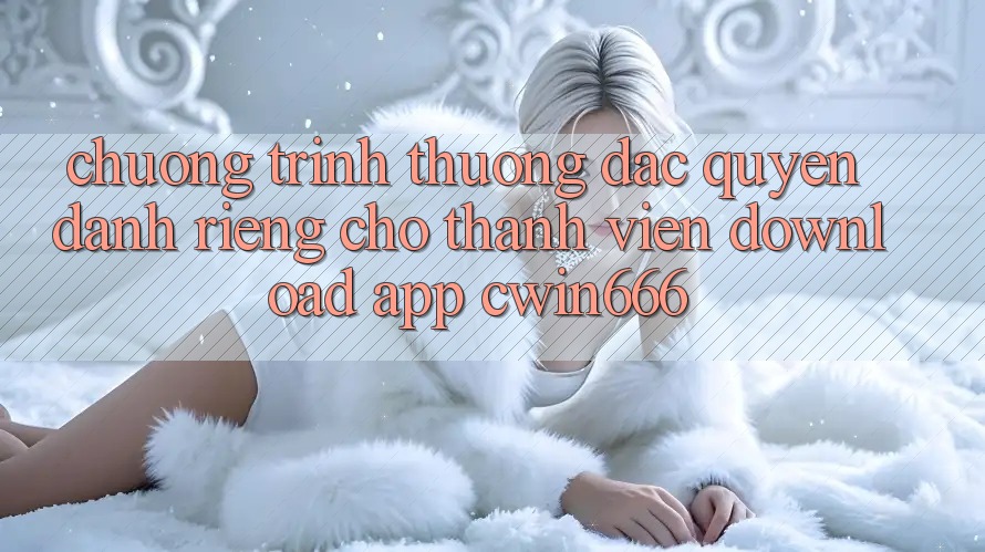 Chương trình thưởng Đặc Quyền Dành Riêng Cho Thành Viên Download App Cwin666