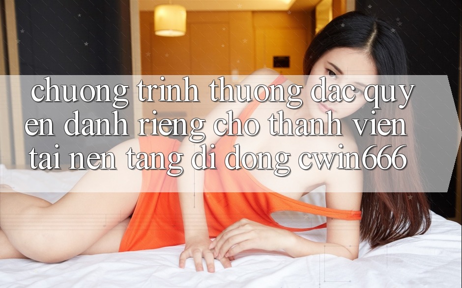 Chương trình thưởng Đặc Quyền Dành Riêng Cho Thành Viên Tải Nền tảng di động Cwin666
