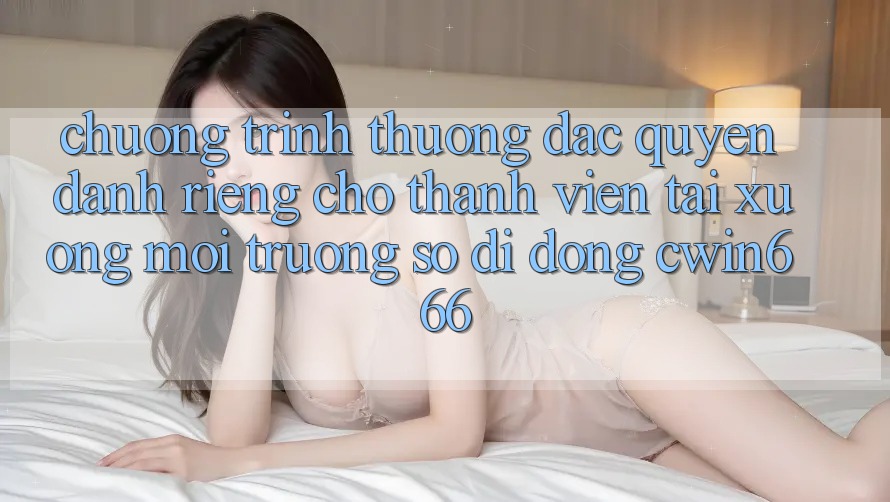 Chương trình thưởng Đặc Quyền Dành Riêng Cho Thành Viên Tải xuống Môi trường số di động Cwin666