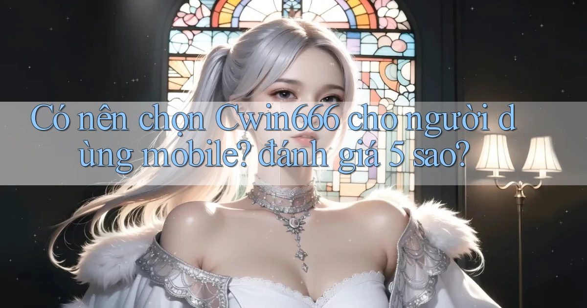 Có nên chọn Cwin666 cho người dùng mobile đánh giá 5 sao