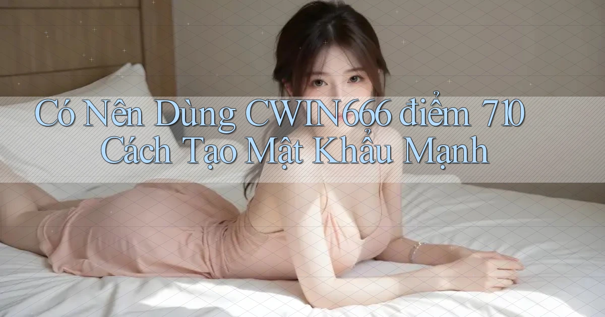 Có nên dùng Cwin666 điểm 710   cách tạo mật khẩu mạnh