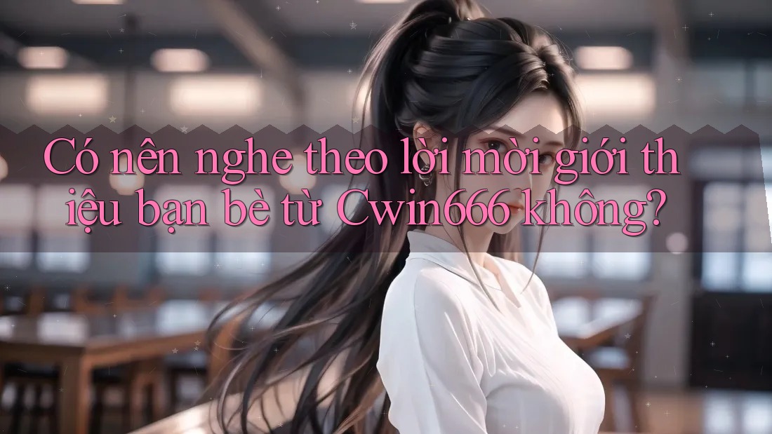 Có nên nghe theo lời mời giới thiệu bạn bè từ Cwin666 không?