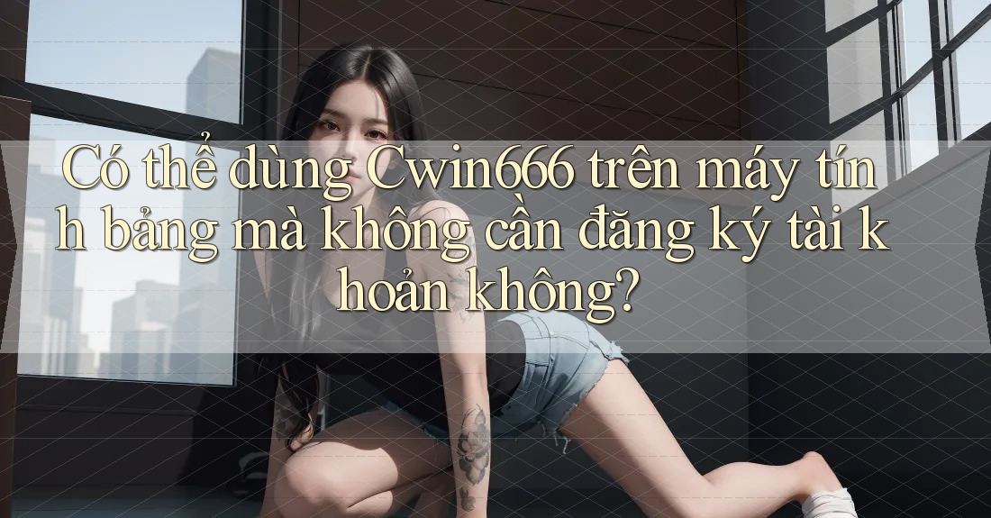 Có thể dùng Cwin666 trên máy tính bảng mà không cần đăng ký tài khoản không?