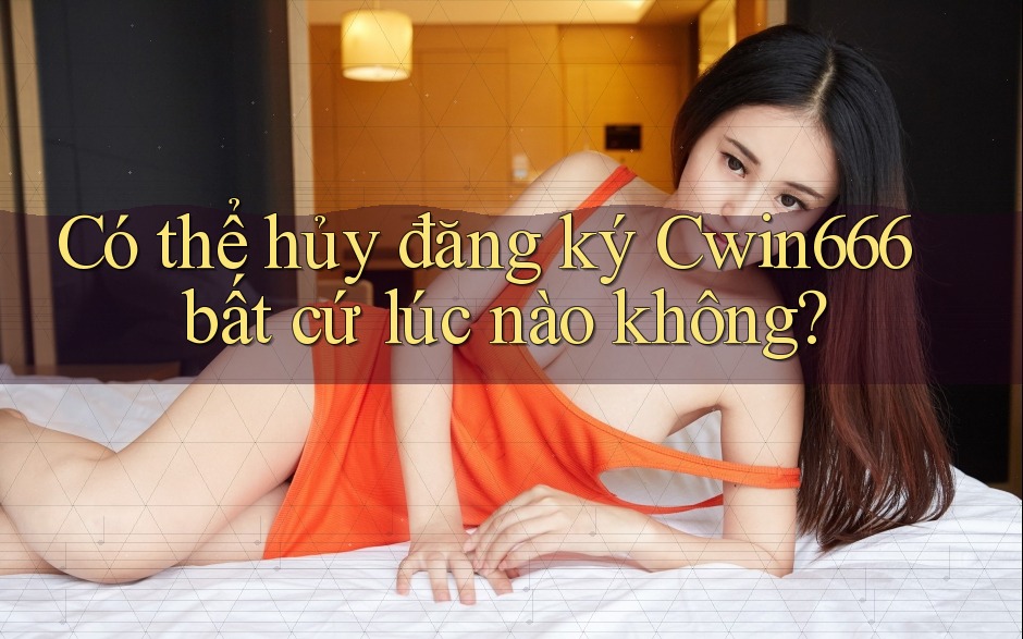 Có thể hủy đăng ký Cwin666 bất cứ lúc nào không?