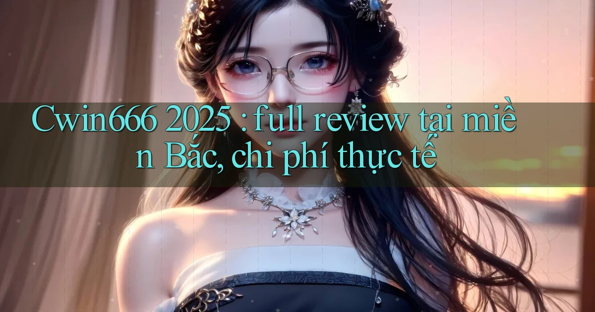Cwin666 2025 full review tại miền Bắc, chi phí thực tế