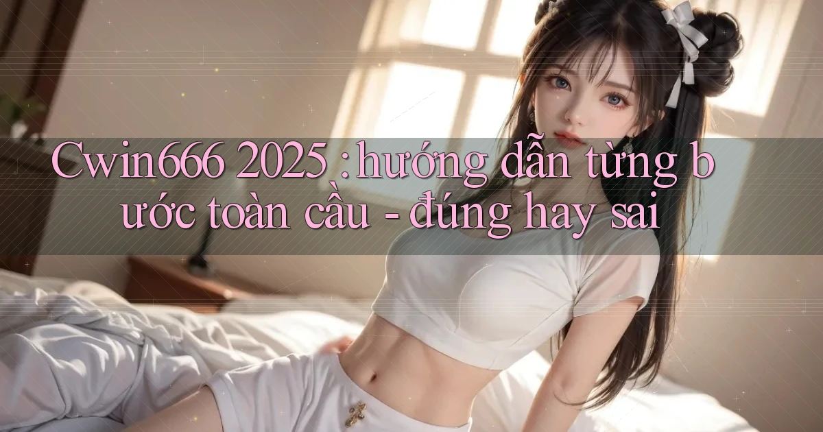 Cwin666 2025 hướng dẫn từng bước toàn cầu   đúng hay sai