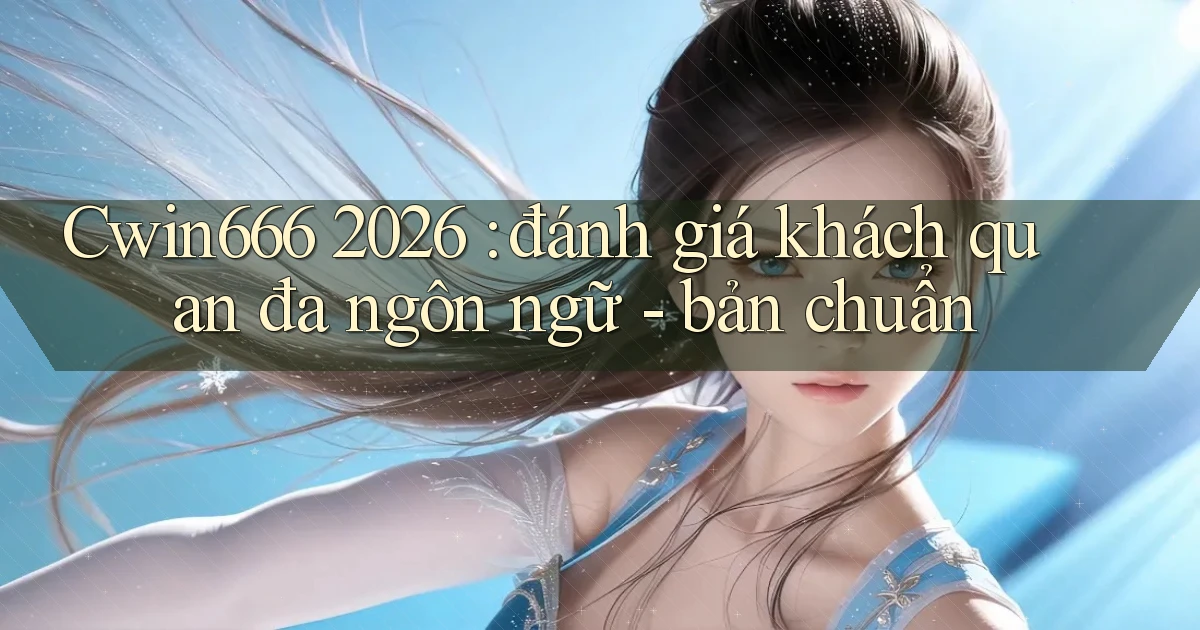 Cwin666 2026 đánh giá khách quan đa ngôn ngữ   bản chuẩn