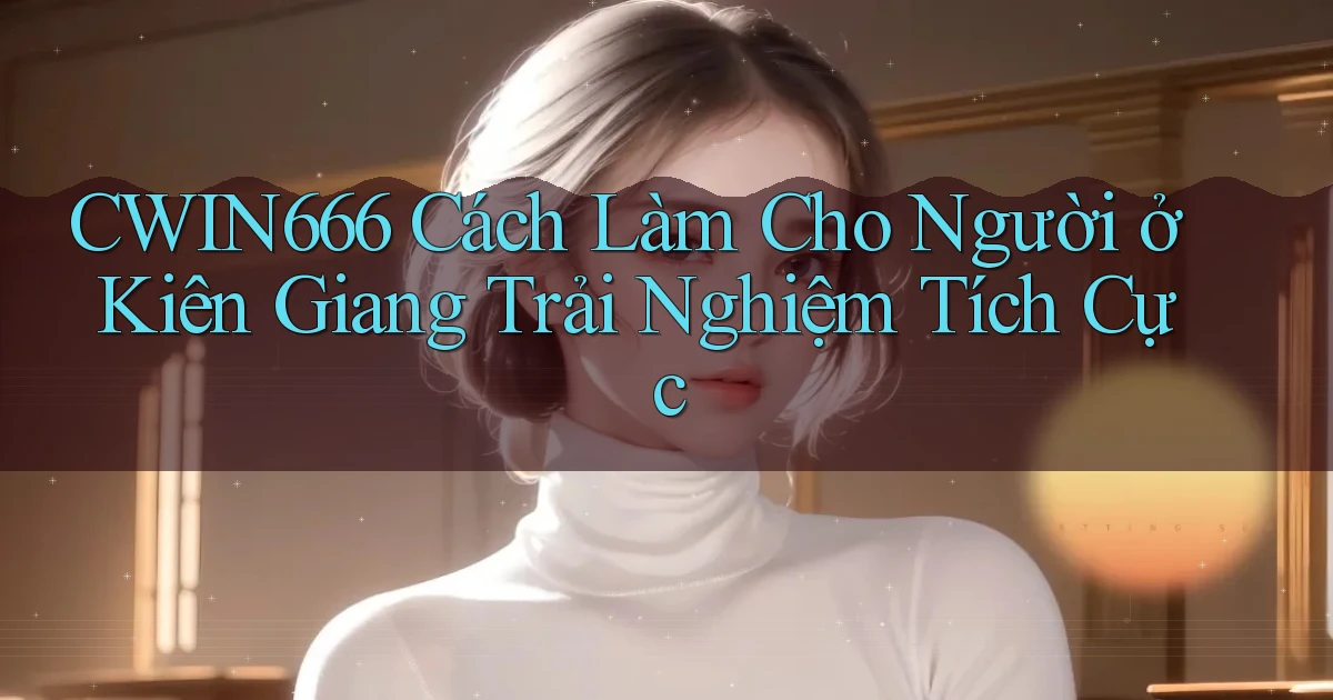 cwin666 cách làm cho người ở Kiên Giang trải nghiệm tích cực