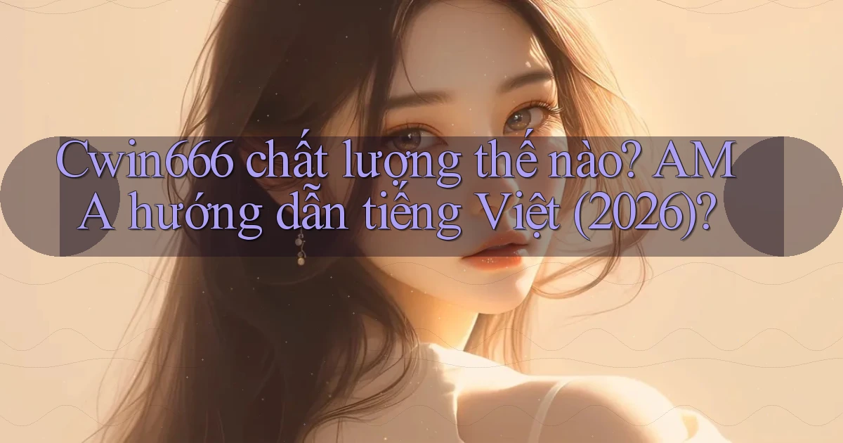 Cwin666 chất lượng thế nào AMA hướng dẫn tiếng Việt (2026)