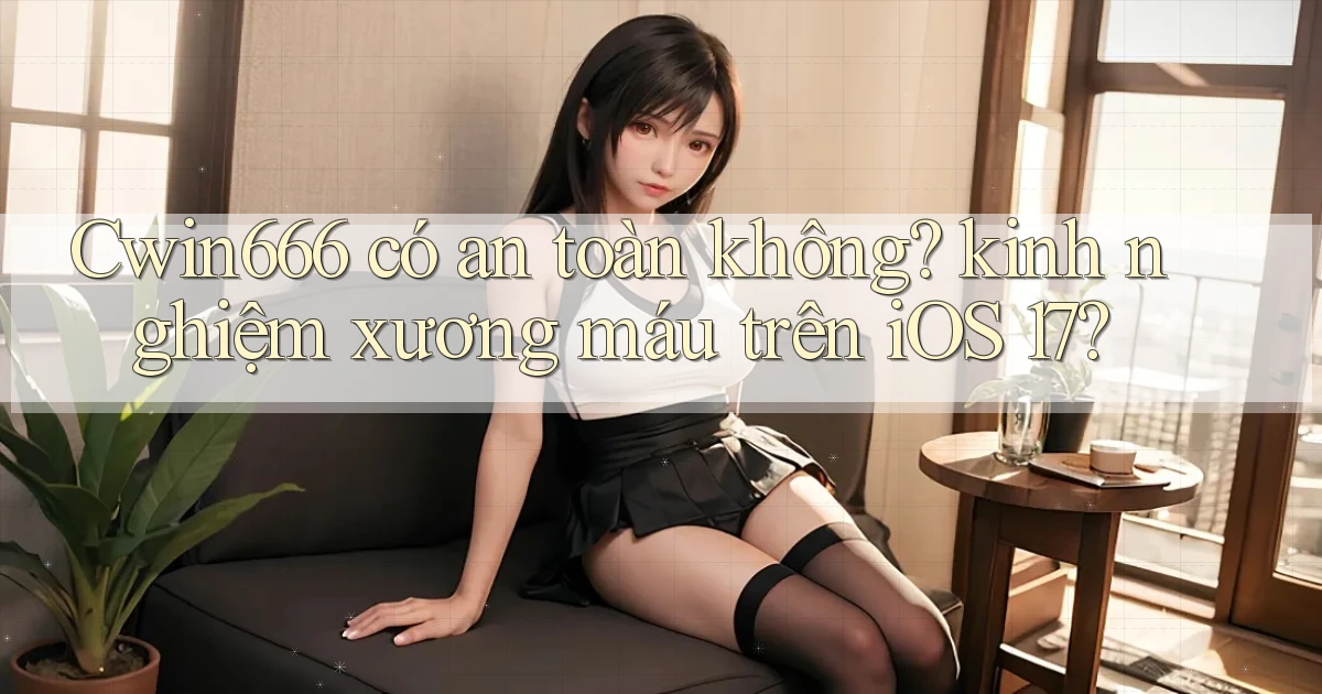 Cwin666 có an toàn không kinh nghiệm xương máu trên iOS 17