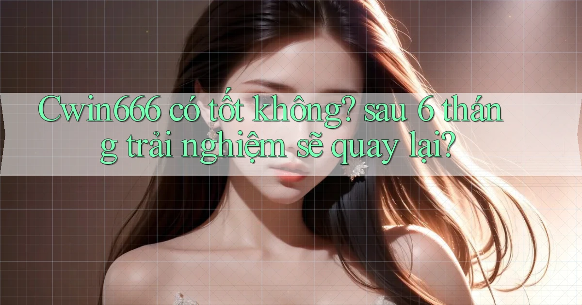 Cwin666 có tốt không sau 6 tháng trải nghiệm sẽ quay lại