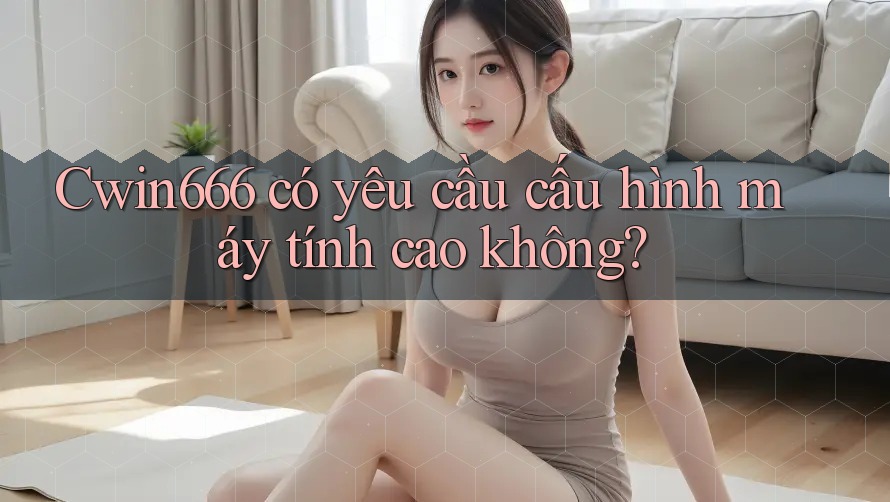 Cwin666 có yêu cầu cấu hình máy tính cao không?