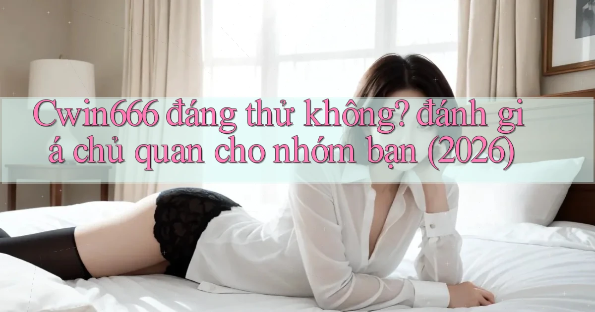 Cwin666 đáng thử không đánh giá chủ quan cho nhóm bạn (2026)