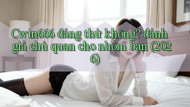 Cwin666 đáng thử không đánh giá chủ quan cho nhóm bạn (2026)