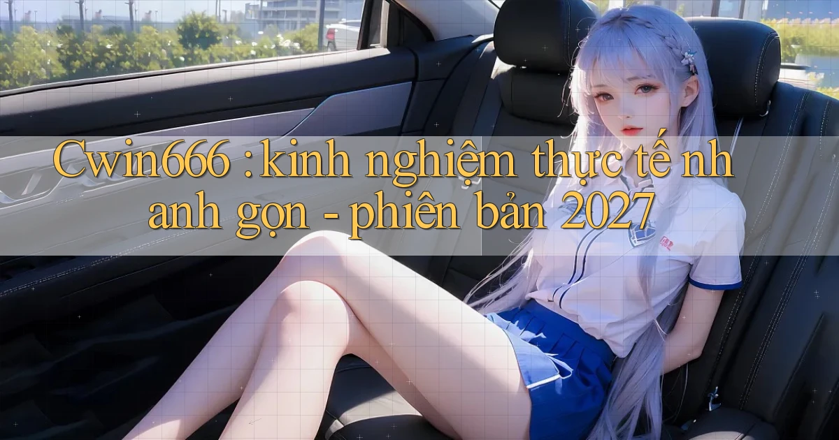 Cwin666 kinh nghiệm thực tế nhanh gọn   phiên bản 2027