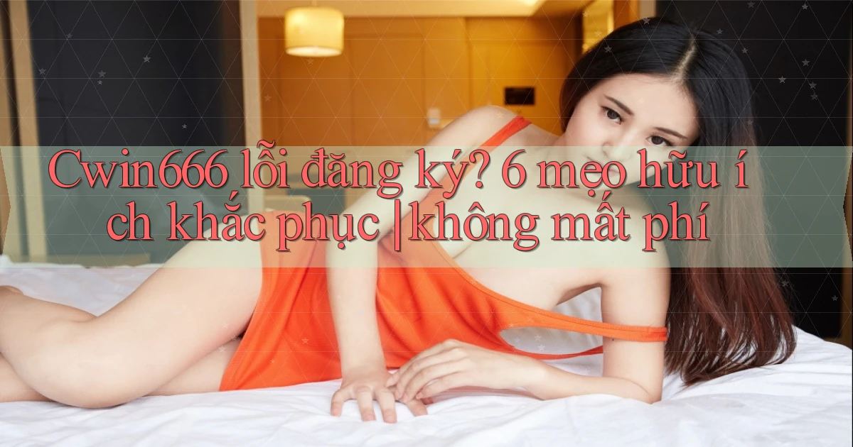 Cwin666 lỗi đăng ký 6 mẹo hữu ích khắc phục không mất phí
