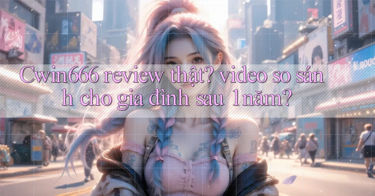 Cwin666 review thật video so sánh cho gia đình sau 1 năm