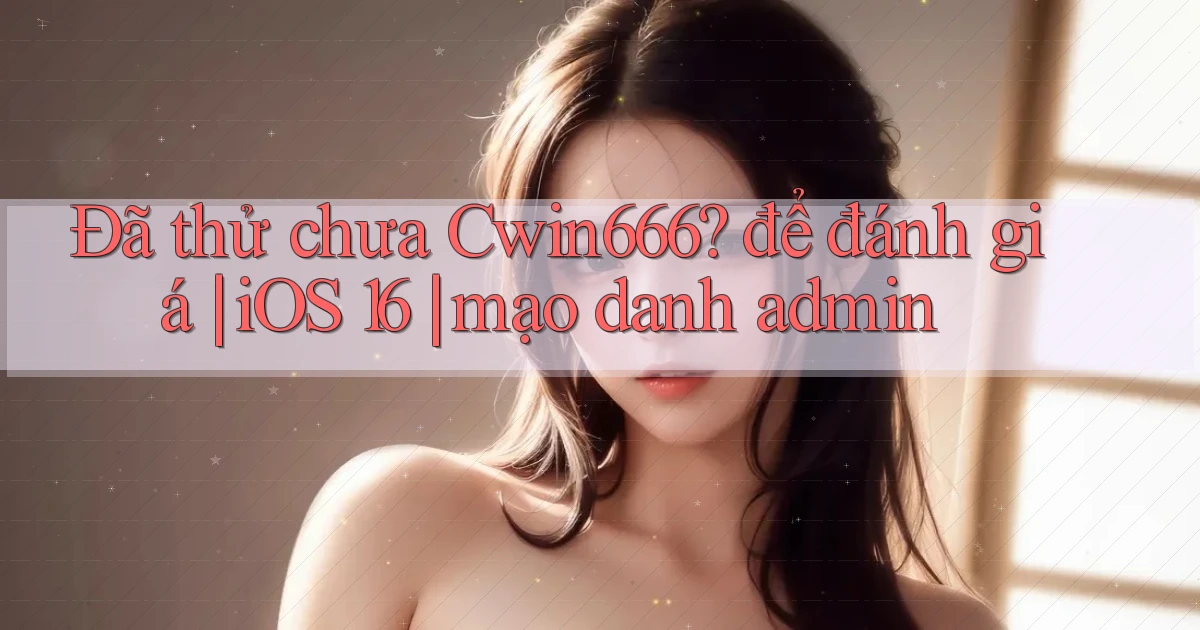 Đã thử chưa Cwin666 để đánh giá iOS 16 mạo danh admin