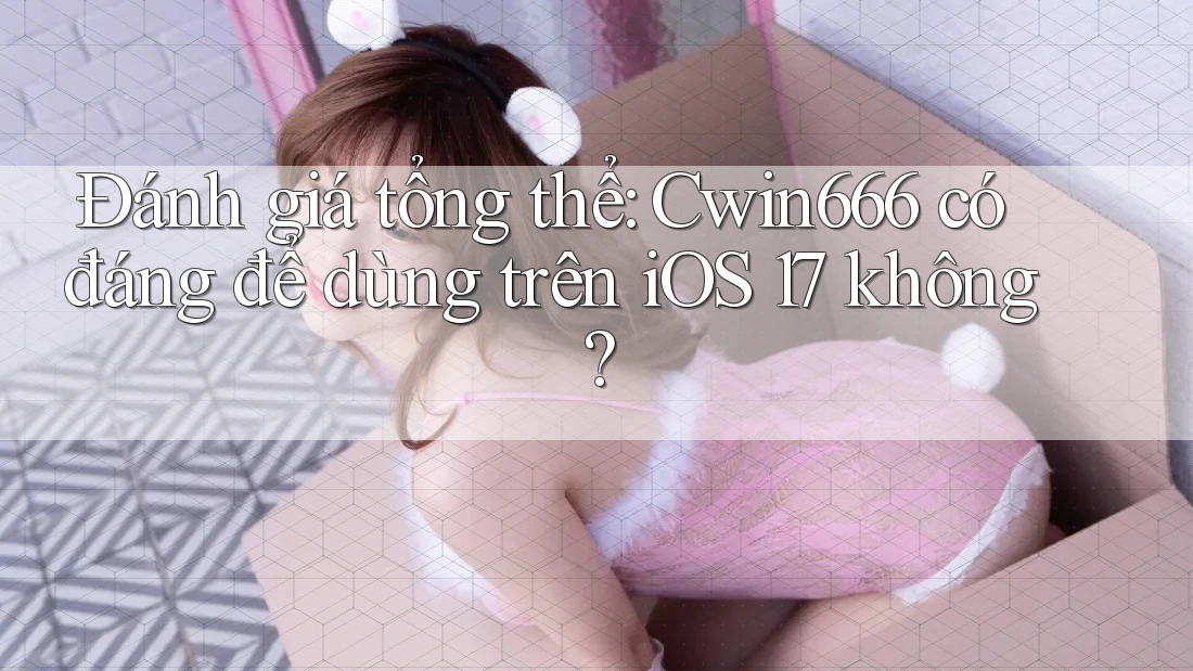 Đánh giá tổng thể: Cwin666 có đáng để dùng trên iOS 17 không?