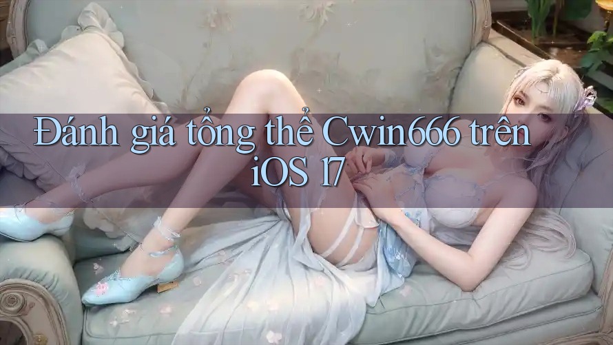 Đánh giá tổng thể Cwin666 trên iOS 17