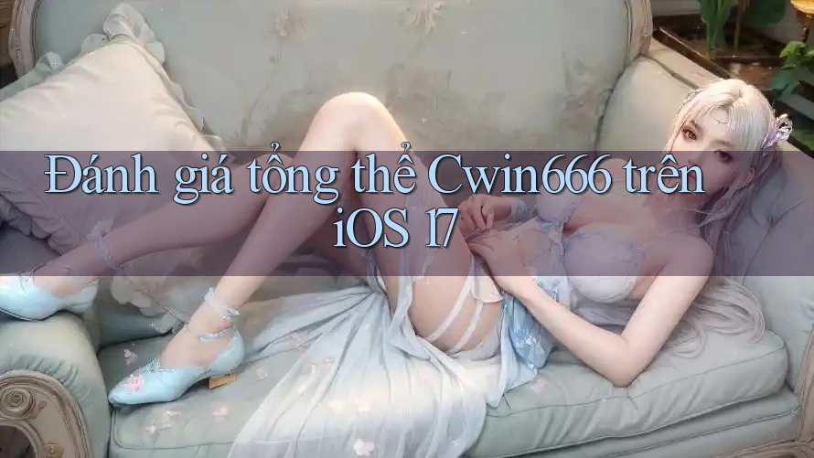 Đánh giá tổng thể Cwin666 trên iOS 17