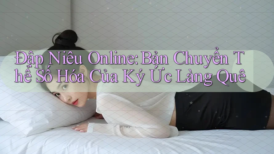 Đập Niêu Online: Bản Chuyển Thể Số Hóa Của Ký Ức Làng Quê