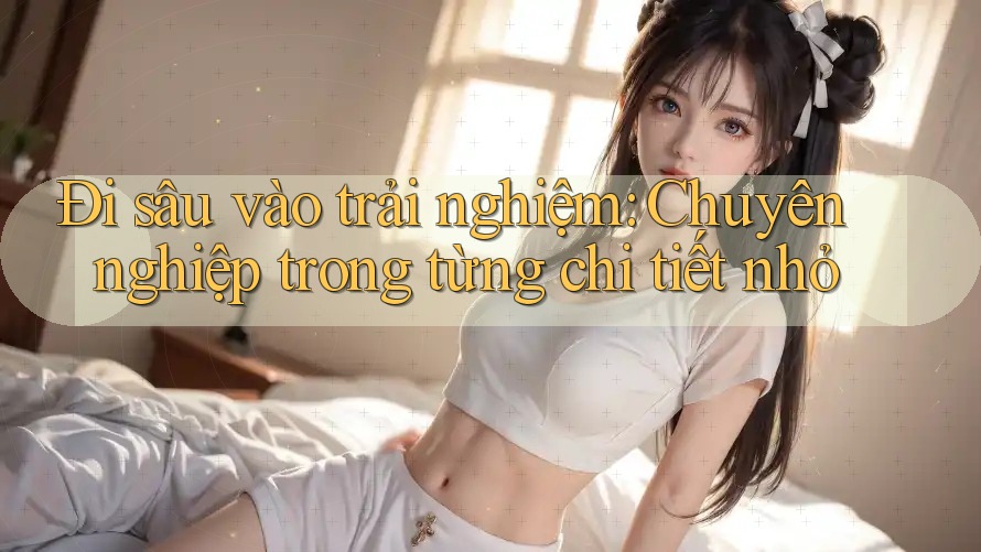 Đi sâu vào trải nghiệm: Chuyên nghiệp trong từng chi tiết nhỏ