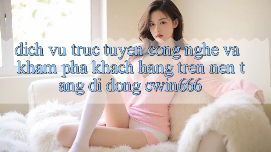 Dịch vụ trực tuyến Công Nghệ Và Khám phá Khách hàng Trên Nền tảng di động Cwin666