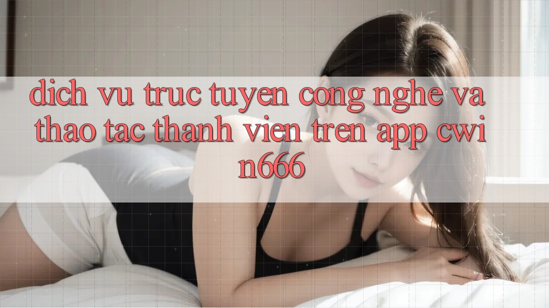 Dịch vụ trực tuyến Công Nghệ Và Thao tác Thành viên Trên App Cwin666