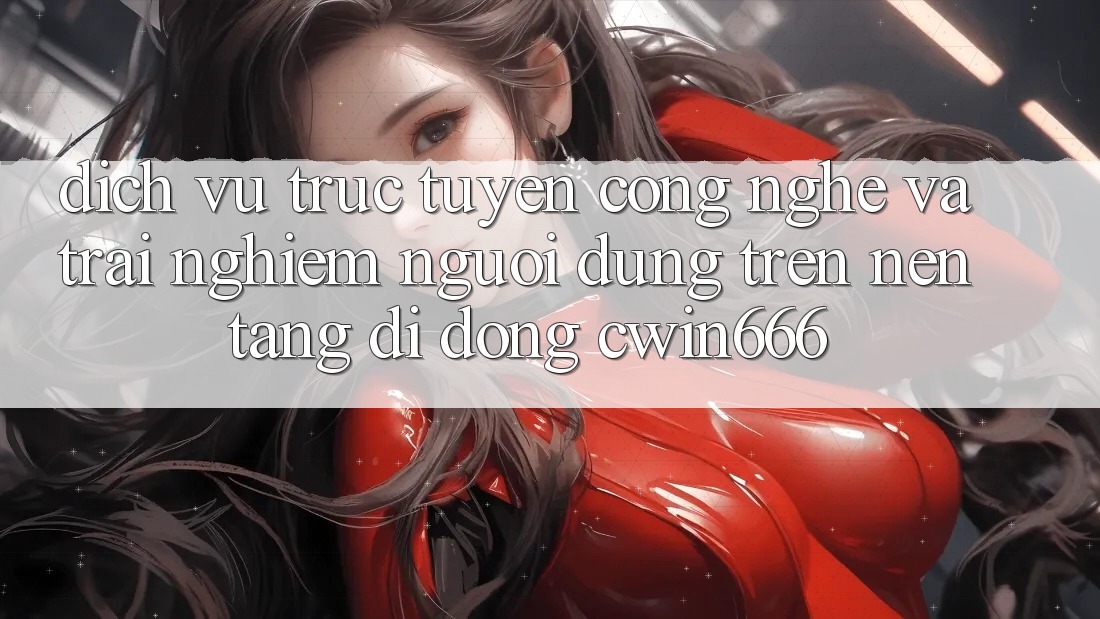 Dịch vụ trực tuyến Công Nghệ Và Trải Nghiệm Người Dùng Trên Nền tảng di động Cwin666