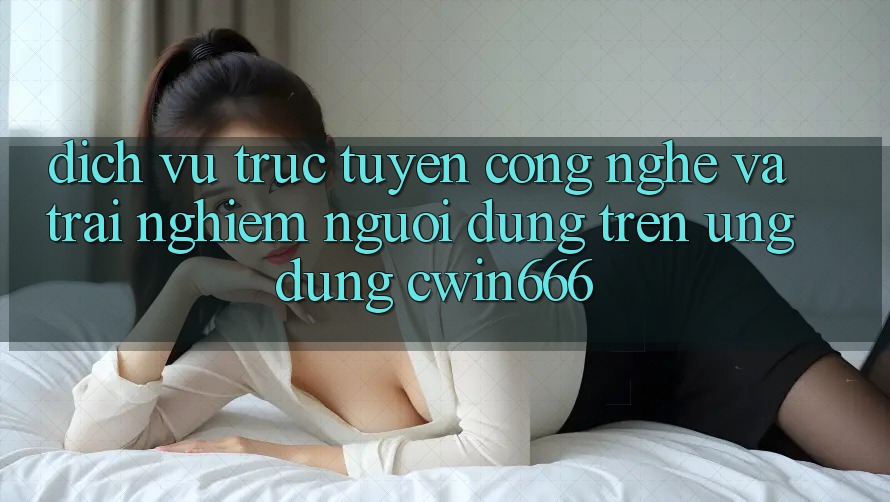 Dịch vụ trực tuyến Công Nghệ Và Trải Nghiệm Người Dùng Trên Ứng dụng Cwin666